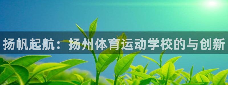 JJB竞技宝官网下载是干嘛的公司：扬帆起航：扬州体育运动学校