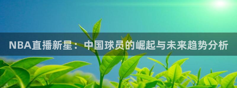 nba直播高清免费观看乐球直播：NBA直播新星：中国球员的崛起与未来趋势分析